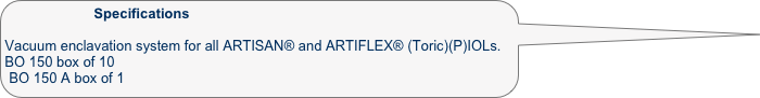                    Specifications

Vacuum enclavation system for all ARTISAN® and ARTIFLEX® (Toric)(P)IOLs. 
BO 150 box of 10
BO 150 A box of 1