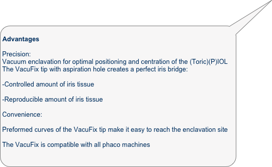                                                                Advantages

Precision:
Vacuum enclavation for optimal positioning and centration of the (Toric)(P)IOL
The VacuFix tip with aspiration hole creates a perfect iris bridge:

-Controlled amount of iris tissue

-Reproducible amount of iris tissue

Convenience:

Preformed curves of the VacuFix tip make it easy to reach the enclavation site

The VacuFix is compatible with all phaco machines
